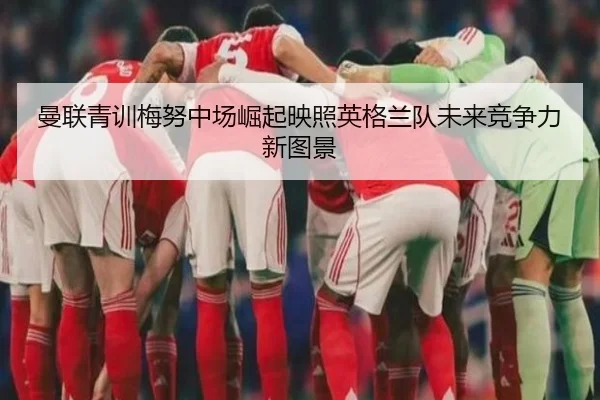曼联青训梅努中场崛起映照英格兰队未来竞争力新图景