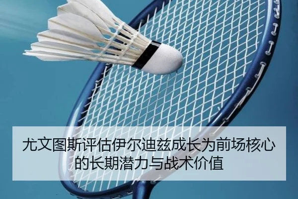 尤文图斯评估伊尔迪兹成长为前场核心的长期潜力与战术价值