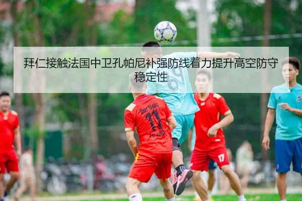 拜仁接触法国中卫孔帕尼补强防线着力提升高空防守稳定性